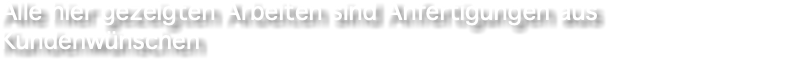 Alle hier gezeigten Arbeiten sind Anfertigungen aus Kundenwünschen 